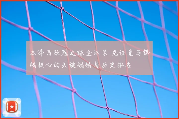 本泽马欧冠进球全记录 见证皇马锋线核心的关键战绩与历史排名