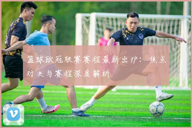 篮球欧冠联赛赛程最新出炉:焦点对决与赛程深度解析