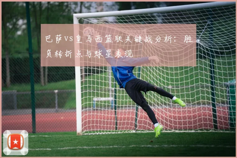 巴萨vs皇马西篮联关键战分析：胜负转折点与球星表现