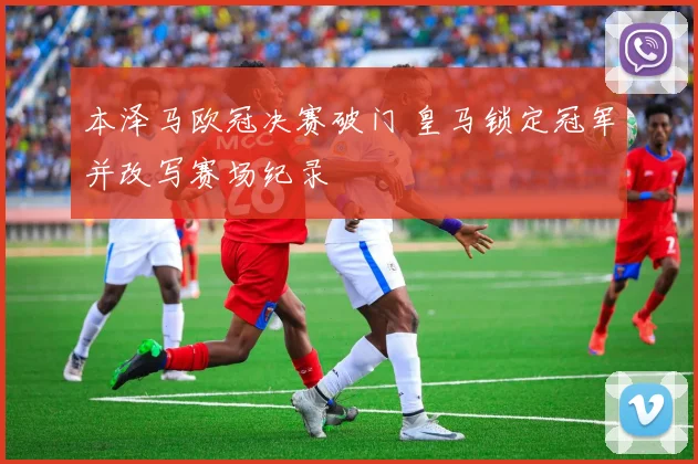 本泽马欧冠决赛破门 皇马锁定冠军并改写赛场纪录