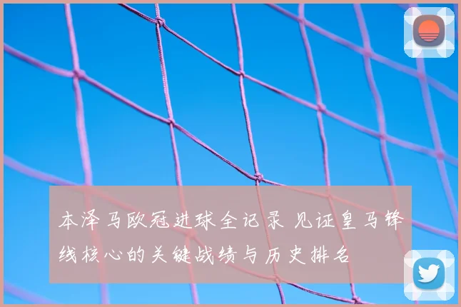本泽马欧冠进球全记录 见证皇马锋线核心的关键战绩与历史排名