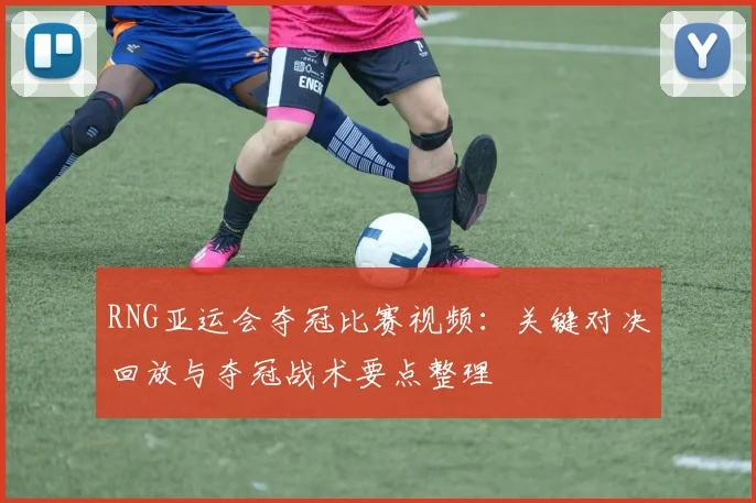 RNG亚运会夺冠比赛视频:关键对决回放与夺冠战术要点整理