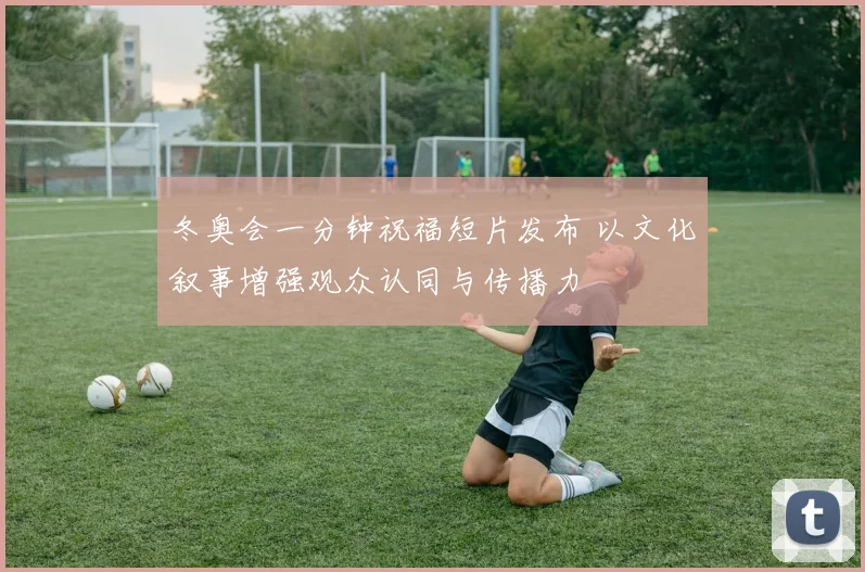 冬奥会一分钟祝福短片发布 以文化叙事增强观众认同与传播力